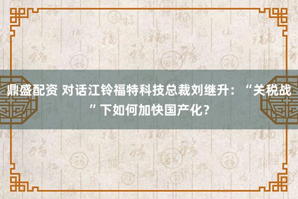 鼎盛配资 对话江铃福特科技总裁刘继升：“关税战”下如何加快国产化？