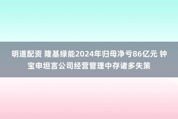 明道配资 隆基绿能2024年归母净亏86亿元 钟宝申坦言公司经营管理中存诸多失策