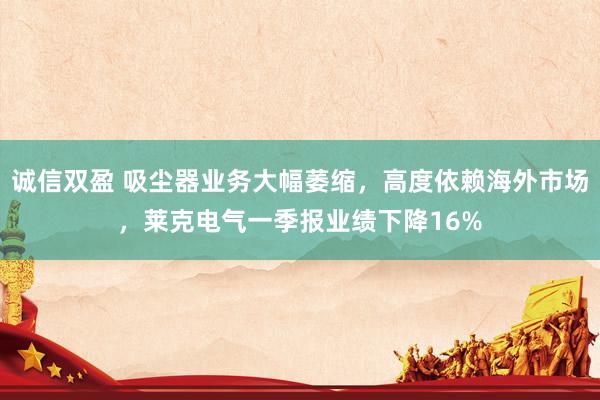 诚信双盈 吸尘器业务大幅萎缩，高度依赖海外市场，莱克电气一季报业绩下降16%