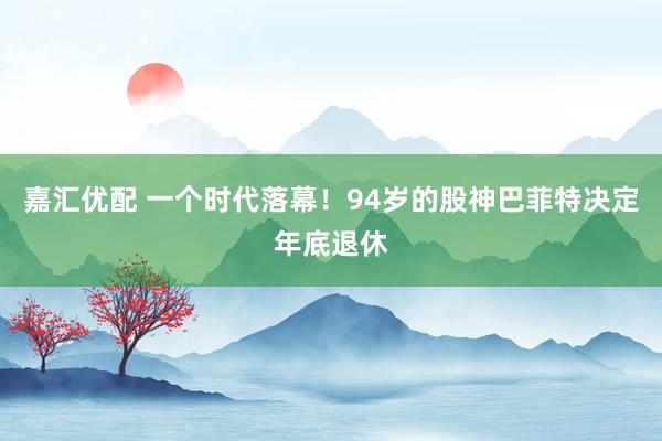 嘉汇优配 一个时代落幕！94岁的股神巴菲特决定年底退休