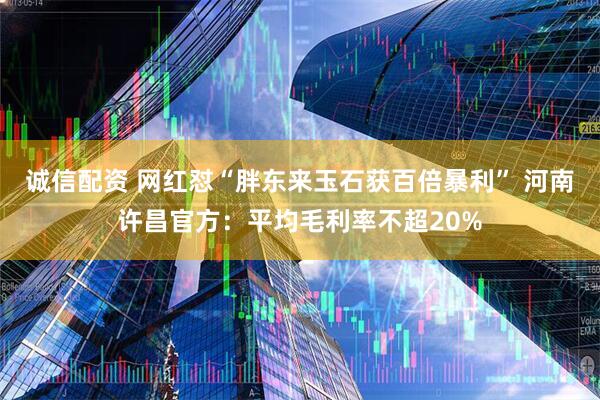 诚信配资 网红怼“胖东来玉石获百倍暴利” 河南许昌官方：平均毛利率不超20%