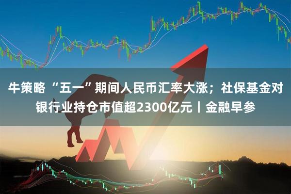 牛策略 “五一”期间人民币汇率大涨；社保基金对银行业持仓市值超2300亿元丨金融早参