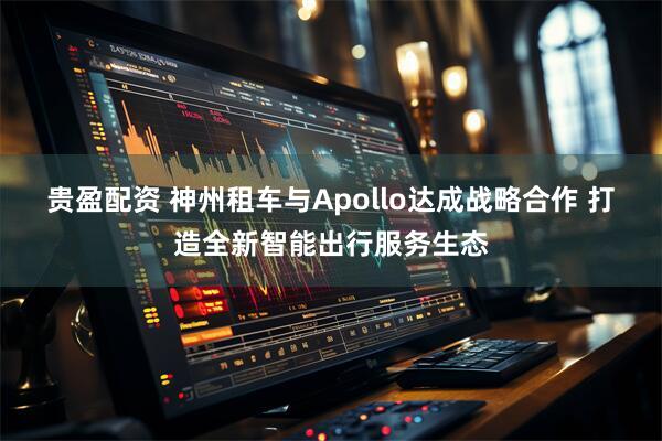 贵盈配资 神州租车与Apollo达成战略合作 打造全新智能出行服务生态