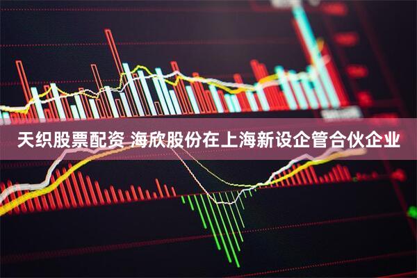 天织股票配资 海欣股份在上海新设企管合伙企业