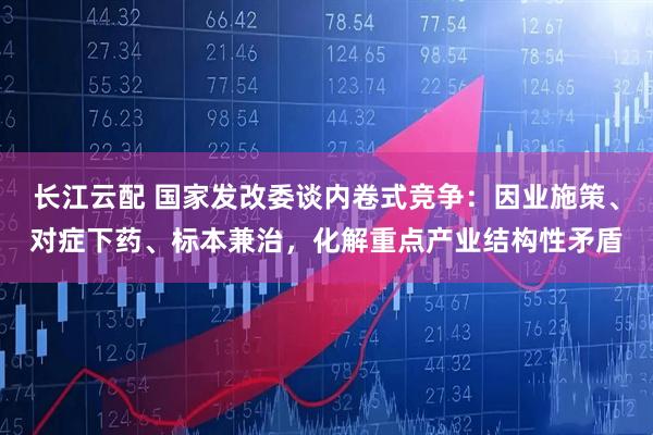 长江云配 国家发改委谈内卷式竞争：因业施策、对症下药、标本兼治，化解重点产业结构性矛盾