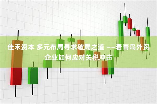 佳禾资本 多元布局寻求破局之道 ——看青岛外贸企业如何应对关税冲击