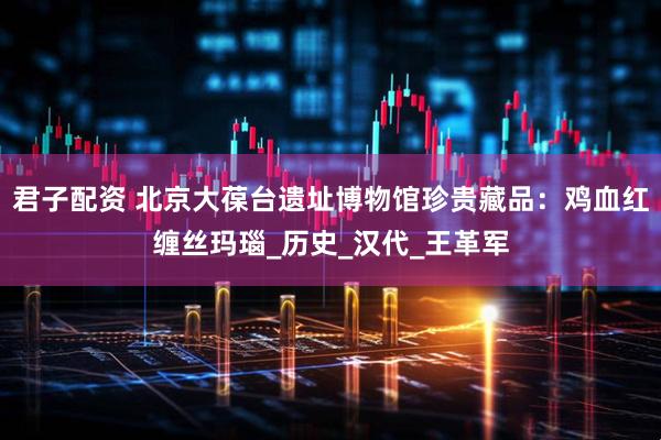 君子配资 北京大葆台遗址博物馆珍贵藏品：鸡血红缠丝玛瑙_历史_汉代_王革军