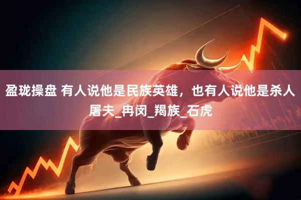 盈珑操盘 有人说他是民族英雄，也有人说他是杀人屠夫_冉闵_羯族_石虎