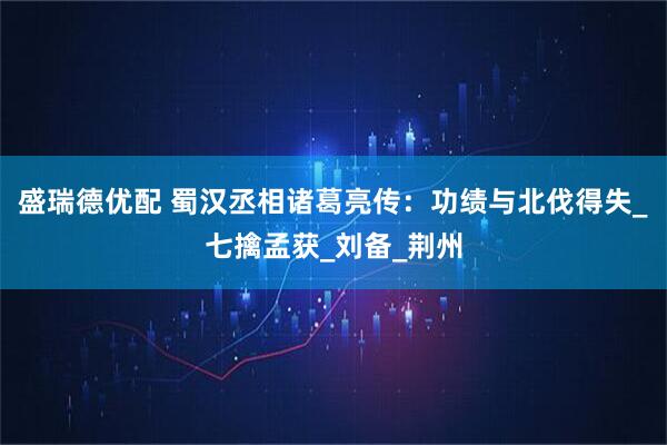 盛瑞德优配 蜀汉丞相诸葛亮传：功绩与北伐得失_七擒孟获_刘备_荆州