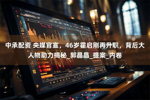 中承配资 央媒官宣，46岁霍启刚再升职，背后大人物助力揭秘_郭晶晶_提案_内卷