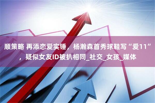 顺策略 再添恋爱实锤，杨瀚森首秀球鞋写“爱11”，疑似女友ID被扒相同_社交_女孩_媒体