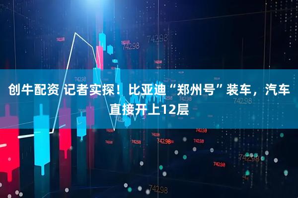 创牛配资 记者实探！比亚迪“郑州号”装车，汽车直接开上12层