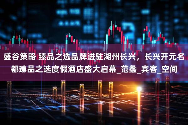 盛谷策略 臻品之选品牌进驻湖州长兴，长兴开元名都臻品之选度假酒店盛大启幕_范蠡_宾客_空间