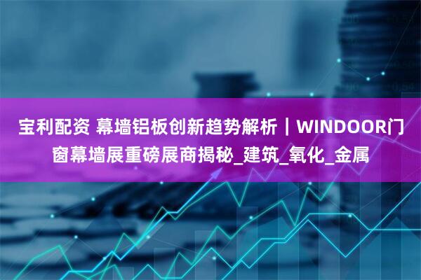 宝利配资 幕墙铝板创新趋势解析｜WINDOOR门窗幕墙展重磅展商揭秘_建筑_氧化_金属