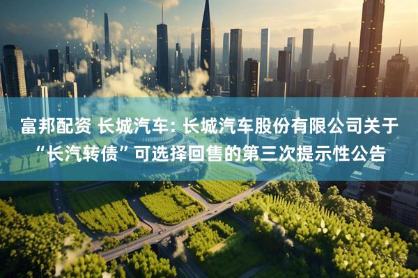富邦配资 长城汽车: 长城汽车股份有限公司关于“长汽转债”可选择回售的第三次提示性公告