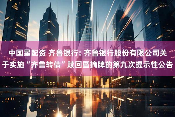 中国星配资 齐鲁银行: 齐鲁银行股份有限公司关于实施“齐鲁转债”赎回暨摘牌的第九次提示性公告