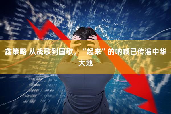 鑫策略 从战歌到国歌，“起来”的呐喊已传遍中华大地