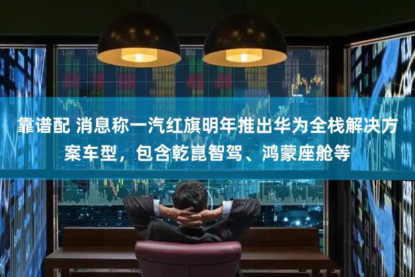 靠谱配 消息称一汽红旗明年推出华为全栈解决方案车型，包含乾崑智驾、鸿蒙座舱等