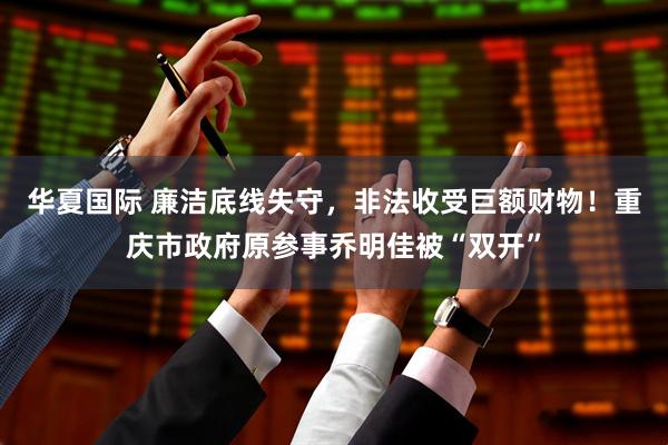 华夏国际 廉洁底线失守，非法收受巨额财物！重庆市政府原参事乔明佳被“双开”