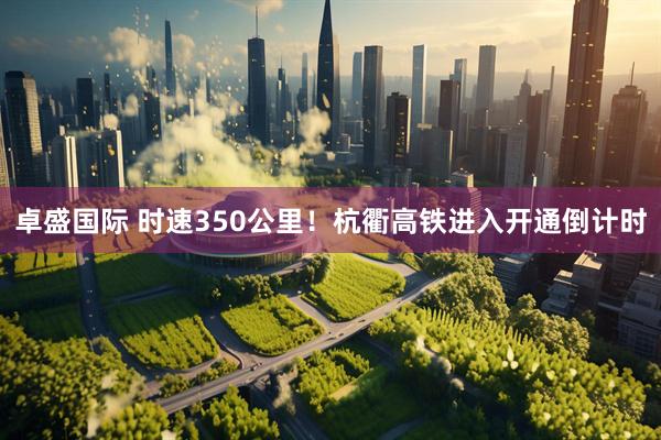 卓盛国际 时速350公里！杭衢高铁进入开通倒计时