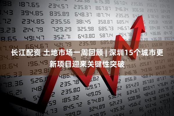 长江配资 土地市场一周回顾 | 深圳15个城市更新项目迎来关键性突破