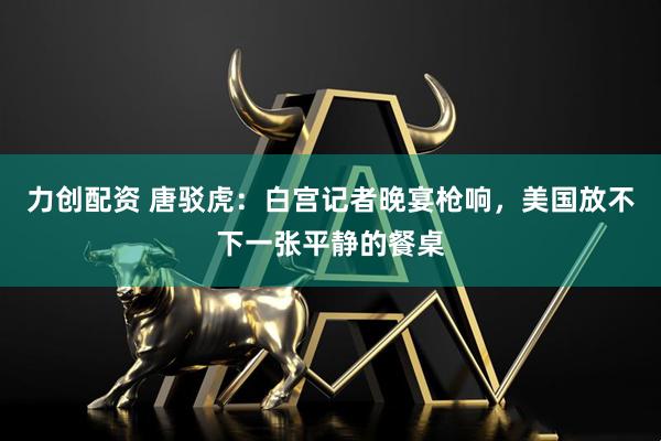 力创配资 唐驳虎：白宫记者晚宴枪响，美国放不下一张平静的餐桌